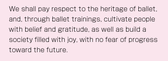 We shall pay respect to the heritage of ballet, and, through ballet trainings, cultivate people with belief and gratitude, as well as build a society filled with joy, with no fear of progress toward the future.