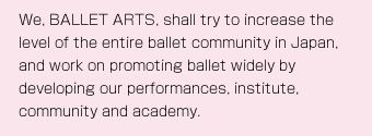 We, BALLET ARTS, shall try to increase the level of the entire ballet community in Japan, and work on promoting ballet widely by developing our performances, institute, community and academy.